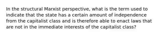 In the structural Marxist perspective, what is the term used to indicate that the state has a certain amount of independence from the capitalist class and is therefore able to enact laws that are not in the immediate interests of the capitalist class?