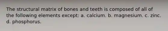 The structural matrix of bones and teeth is composed of all of the following elements except: a. calcium. b. magnesium. c. zinc. d. phosphorus.