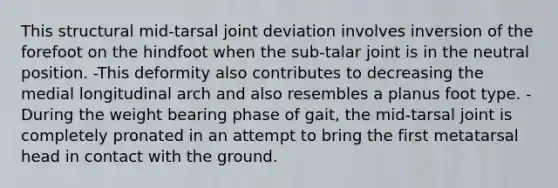 This structural mid-tarsal joint deviation involves inversion of the forefoot on the hindfoot when the sub-talar joint is in the neutral position. -This deformity also contributes to decreasing the medial longitudinal arch and also resembles a planus foot type. -During the weight bearing phase of gait, the mid-tarsal joint is completely pronated in an attempt to bring the first metatarsal head in contact with the ground.