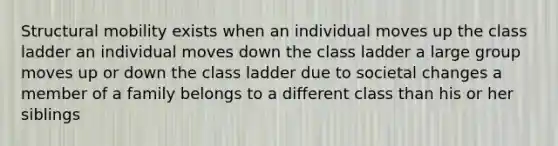 Structural mobility exists when an individual moves up the class ladder an individual moves down the class ladder a large group moves up or down the class ladder due to societal changes a member of a family belongs to a different class than his or her siblings