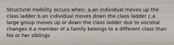 Structural mobility occurs when: a.an individual moves up the class ladder b.an individual moves down the class ladder c.a large group moves up or down the class ladder due to societal changes d.a member of a family belongs to a different class than his or her siblings