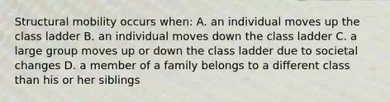 Structural mobility occurs when: A. an individual moves up the class ladder B. an individual moves down the class ladder C. a large group moves up or down the class ladder due to societal changes D. a member of a family belongs to a different class than his or her siblings