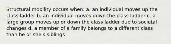 Structural mobility occurs when: a. an individual moves up the class ladder b. an individual moves down the class ladder c. a large group moves up or down the class ladder due to societal changes d. a member of a family belongs to a different class than he or she's siblings