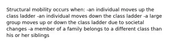 Structural mobility occurs when: -an individual moves up the class ladder -an individual moves down the class ladder -a large group moves up or down the class ladder due to societal changes -a member of a family belongs to a different class than his or her siblings