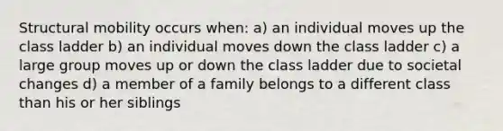 Structural mobility occurs when: a) an individual moves up the class ladder b) an individual moves down the class ladder c) a large group moves up or down the class ladder due to societal changes d) a member of a family belongs to a different class than his or her siblings