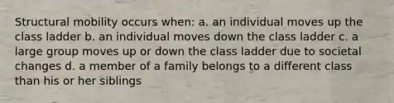 Structural mobility occurs when: a. an individual moves up the class ladder b. an individual moves down the class ladder c. a large group moves up or down the class ladder due to societal changes d. a member of a family belongs to a different class than his or her siblings