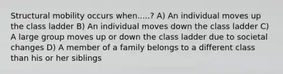 Structural mobility occurs when.....? A) An individual moves up the class ladder B) An individual moves down the class ladder C) A large group moves up or down the class ladder due to societal changes D) A member of a family belongs to a different class than his or her siblings