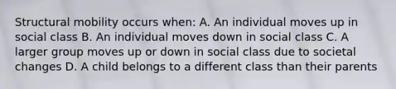 Structural mobility occurs when: A. An individual moves up in social class B. An individual moves down in social class C. A larger group moves up or down in social class due to societal changes D. A child belongs to a different class than their parents