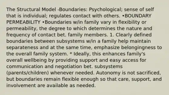 The Structural Model -Boundaries: Psychological; sense of self that is individual; regulates contact with others. •BOUNDARY PERMEABILITY •Boundaries w/in family vary in flexibility or permeability, the degree to which determines the nature and frequency of contact bet. family members. 1. Clearly defined boundaries between subsystems w/in a family help maintain separateness and at the same time, emphasize belongingness to the overall family system. * Ideally, this enhances family's overall wellbeing by providing support and easy access for communication and negotiation bet. subsystems (parents/children) whenever needed. Autonomy is not sacrificed, but boundaries remain flexible enough so that care, support, and involvement are available as needed.