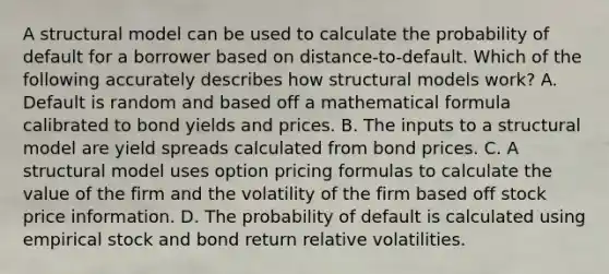 A structural model can be used to calculate the probability of default for a borrower based on distance-to-default. Which of the following accurately describes how structural models work? A. Default is random and based off a mathematical formula calibrated to bond yields and prices. B. The inputs to a structural model are yield spreads calculated from bond prices. C. A structural model uses option pricing formulas to calculate the value of the firm and the volatility of the firm based off stock price information. D. The probability of default is calculated using empirical stock and bond return relative volatilities.