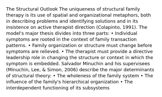 The Structural Outlook The uniqueness of structural family therapy is its use of spatial and organizational metaphors, both in describing problems and identifying solutions and in its insistence on active therapist direction (Colapinto, 1991). The model's major thesis divides into three parts: • Individual symptoms are rooted in the context of family transaction patterns. • Family organization or structure must change before symptoms are relieved. • The therapist must provide a directive leadership role in changing the structure or context in which the symptom is embedded. Salvador Minuchin and his supervisees (Minuchin, Lee, & Simon, 2006) describe the major determinants of structural theory: • The wholeness of the family system • The influence of the family's hierarchical organization • The interdependent functioning of its subsystems