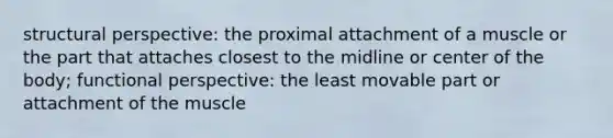 structural perspective: the proximal attachment of a muscle or the part that attaches closest to the midline or center of the body; functional perspective: the least movable part or attachment of the muscle