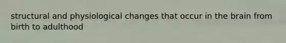 structural and physiological changes that occur in the brain from birth to adulthood