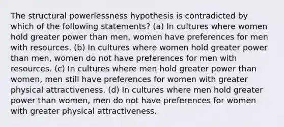 The structural powerlessness hypothesis is contradicted by which of the following statements? (a) In cultures where women hold greater power than men, women have preferences for men with resources. (b) In cultures where women hold greater power than men, women do not have preferences for men with resources. (c) In cultures where men hold greater power than women, men still have preferences for women with greater physical attractiveness. (d) In cultures where men hold greater power than women, men do not have preferences for women with greater physical attractiveness.