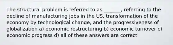 The structural problem is referred to as _______, referring to the decline of manufacturing jobs in the US, transformation of the economy by technological change, and the progressiveness of globalization a) economic restructuring b) economic turnover c) economic progress d) all of these answers are correct