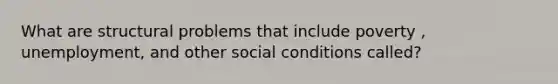 What are structural problems that include poverty , unemployment, and other social conditions called?