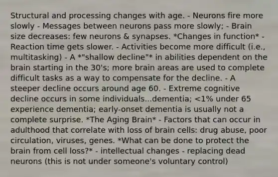 Structural and processing changes with age. - Neurons fire more slowly - Messages between neurons pass more slowly; - Brain size decreases: few neurons & synapses. *Changes in function* - Reaction time gets slower. - Activities become more difficult (i.e., multitasking) - A *"shallow decline"* in abilities dependent on the brain starting in the 30's; more brain areas are used to complete difficult tasks as a way to compensate for the decline. - A steeper decline occurs around age 60. - Extreme cognitive decline occurs in some individuals...dementia; <1% under 65 experience dementia; early-onset dementia is usually not a complete surprise. *The Aging Brain* - Factors that can occur in adulthood that correlate with loss of brain cells: drug abuse, poor circulation, viruses, genes. *What can be done to protect the brain from cell loss?* - intellectual changes - replacing dead neurons (this is not under someone's voluntary control)