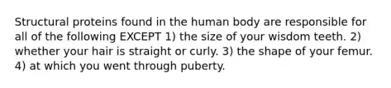 Structural proteins found in the human body are responsible for all of the following EXCEPT 1) the size of your wisdom teeth. 2) whether your hair is straight or curly. 3) the shape of your femur. 4) at which you went through puberty.