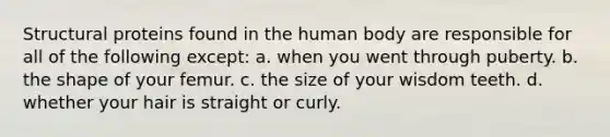 Structural proteins found in the human body are responsible for all of the following except: a. when you went through puberty. b. the shape of your femur. c. the size of your wisdom teeth. d. whether your hair is straight or curly.