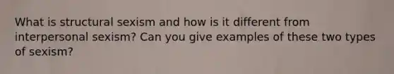 What is structural sexism and how is it different from interpersonal sexism? Can you give examples of these two types of sexism?
