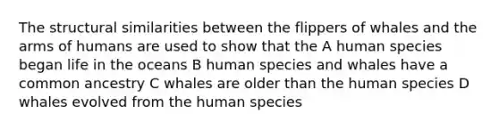 The structural similarities between the flippers of whales and the arms of humans are used to show that the A human species began life in the oceans B human species and whales have a common ancestry C whales are older than the human species D whales evolved from the human species