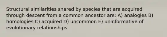 Structural similarities shared by species that are acquired through descent from a common ancestor are: A) analogies B) homologies C) acquired D) uncommon E) uninformative of evolutionary relationships