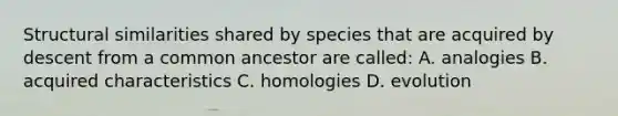 Structural similarities shared by species that are acquired by descent from a common ancestor are called: A. analogies B. acquired characteristics C. homologies D. evolution