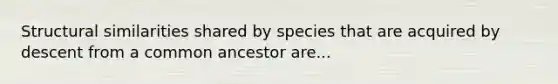 Structural similarities shared by species that are acquired by descent from a common ancestor are...