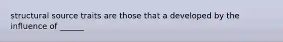 structural source traits are those that a developed by the influence of ______