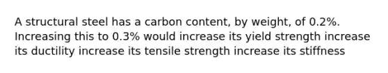 A structural steel has a carbon content, by weight, of 0.2%. Increasing this to 0.3% would increase its yield strength increase its ductility increase its tensile strength increase its stiffness