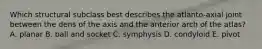 Which structural subclass best describes the atlanto-axial joint between the dens of the axis and the anterior arch of the atlas? A. planar B. ball and socket C. symphysis D. condyloid E. pivot