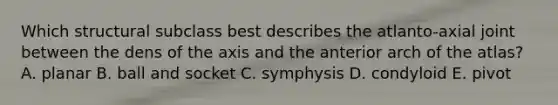 Which structural subclass best describes the atlanto-axial joint between the dens of the axis and the anterior arch of the atlas? A. planar B. ball and socket C. symphysis D. condyloid E. pivot