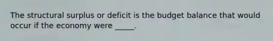 The structural surplus or deficit is the budget balance that would occur if the economy were​ _____.