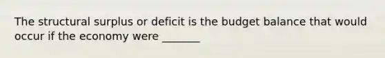 The structural surplus or deficit is the budget balance that would occur if the economy were _______