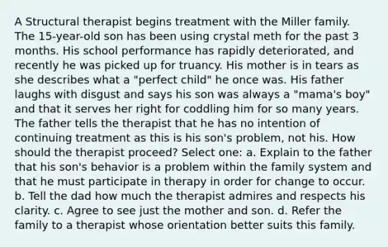 A Structural therapist begins treatment with the Miller family. The 15-year-old son has been using crystal meth for the past 3 months. His school performance has rapidly deteriorated, and recently he was picked up for truancy. His mother is in tears as she describes what a "perfect child" he once was. His father laughs with disgust and says his son was always a "mama's boy" and that it serves her right for coddling him for so many years. The father tells the therapist that he has no intention of continuing treatment as this is his son's problem, not his. How should the therapist proceed? Select one: a. Explain to the father that his son's behavior is a problem within the family system and that he must participate in therapy in order for change to occur. b. Tell the dad how much the therapist admires and respects his clarity. c. Agree to see just the mother and son. d. Refer the family to a therapist whose orientation better suits this family.