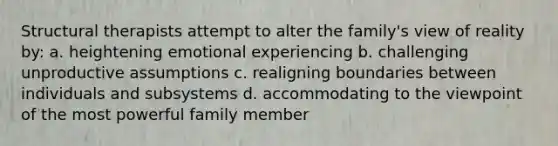 Structural therapists attempt to alter the family's view of reality by: a. heightening emotional experiencing b. challenging unproductive assumptions c. realigning boundaries between individuals and subsystems d. accommodating to the viewpoint of the most powerful family member