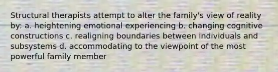 Structural therapists attempt to alter the family's view of reality by: a. heightening emotional experiencing b. changing cognitive constructions c. realigning boundaries between individuals and subsystems d. accommodating to the viewpoint of the most powerful family member