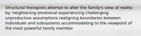 Structural therapists attempt to alter the family's view of reality by: heightening emotional experiencing challenging unproductive assumptions realigning boundaries between individuals and subsystems accommodating to the viewpoint of the most powerful family member