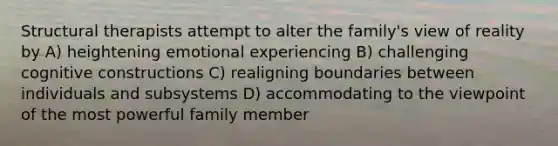 Structural therapists attempt to alter the family's view of reality by A) heightening emotional experiencing B) challenging cognitive constructions C) realigning boundaries between individuals and subsystems D) accommodating to the viewpoint of the most powerful family member