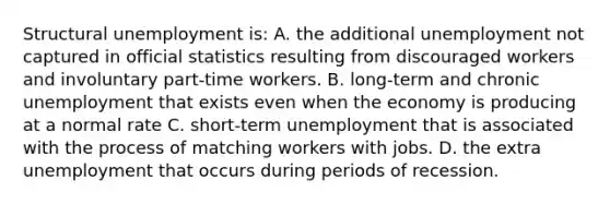 Structural unemployment is: A. the additional unemployment not captured in official statistics resulting from discouraged workers and involuntary part-time workers. B. long-term and chronic unemployment that exists even when the economy is producing at a normal rate C. short-term unemployment that is associated with the process of matching workers with jobs. D. the extra unemployment that occurs during periods of recession.