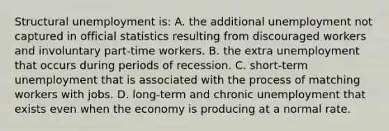 Structural unemployment is: A. the additional unemployment not captured in official statistics resulting from discouraged workers and involuntary part-time workers. B. the extra unemployment that occurs during periods of recession. C. short-term unemployment that is associated with the process of matching workers with jobs. D. long-term and chronic unemployment that exists even when the economy is producing at a normal rate.