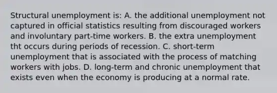 Structural unemployment is: A. the additional unemployment not captured in official statistics resulting from discouraged workers and involuntary part-time workers. B. the extra unemployment tht occurs during periods of recession. C. short-term unemployment that is associated with the process of matching workers with jobs. D. long-term and chronic unemployment that exists even when the economy is producing at a normal rate.