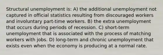 Structural unemployment is: A) the additional unemployment not captured in official statistics resulting from discouraged workers and involuntary part-time workers. B) the extra unemployment that occurs during periods of recession. C) short-term unemployment that is associated with the process of matching workers with jobs. D) long-term and chronic unemployment that exists even when the economy is producing at a normal rate.