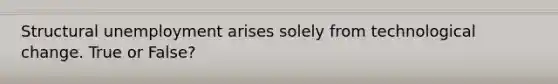 Structural unemployment arises solely from technological change. True or False?