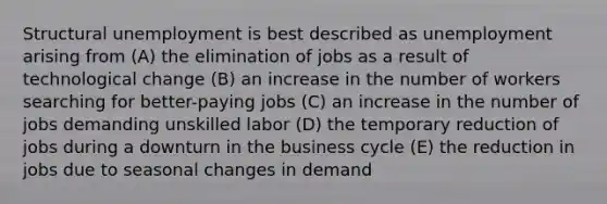 Structural unemployment is best described as unemployment arising from (A) the elimination of jobs as a result of technological change (B) an increase in the number of workers searching for better-paying jobs (C) an increase in the number of jobs demanding unskilled labor (D) the temporary reduction of jobs during a downturn in the business cycle (E) the reduction in jobs due to seasonal changes in demand