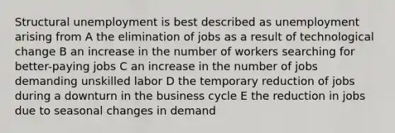 Structural unemployment is best described as unemployment arising from A the elimination of jobs as a result of technological change B an increase in the number of workers searching for better-paying jobs C an increase in the number of jobs demanding unskilled labor D the temporary reduction of jobs during a downturn in the business cycle E the reduction in jobs due to seasonal changes in demand