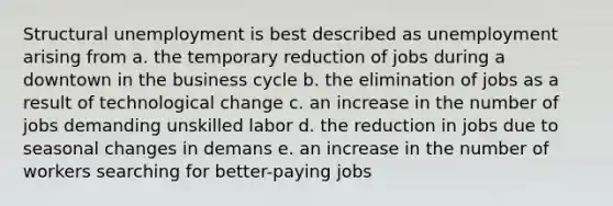 Structural unemployment is best described as unemployment arising from a. the temporary reduction of jobs during a downtown in the business cycle b. the elimination of jobs as a result of technological change c. an increase in the number of jobs demanding unskilled labor d. the reduction in jobs due to seasonal changes in demans e. an increase in the number of workers searching for better-paying jobs