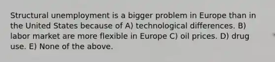 Structural unemployment is a bigger problem in Europe than in the United States because of A) technological differences. B) labor market are more flexible in Europe C) oil prices. D) drug use. E) None of the above.