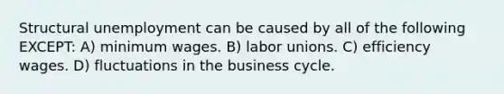 Structural unemployment can be caused by all of the following EXCEPT: A) minimum wages. B) labor unions. C) efficiency wages. D) fluctuations in the business cycle.