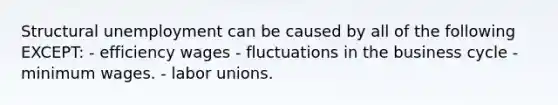 Structural unemployment can be caused by all of the following EXCEPT: - efficiency wages - fluctuations in the business cycle - minimum wages. - labor unions.